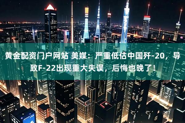 黄金配资门户网站 美媒：严重低估中国歼-20，导致F-22出现重大失误，后悔也晚了！