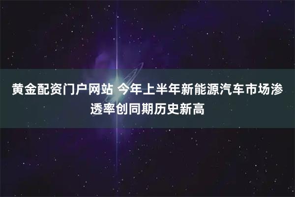 黄金配资门户网站 今年上半年新能源汽车市场渗透率创同期历史新高