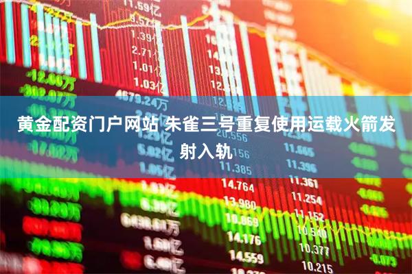 黄金配资门户网站 朱雀三号重复使用运载火箭发射入轨