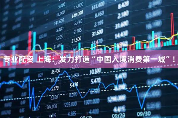 专业配资 上海：发力打造“中国入境消费第一城”！