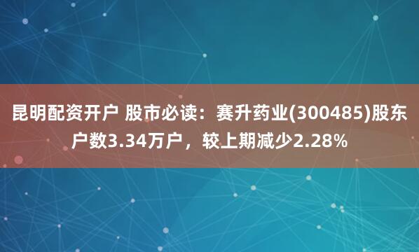 昆明配资开户 股市必读：赛升药业(300485)股东户数3.34万户，较上期减少2.28%