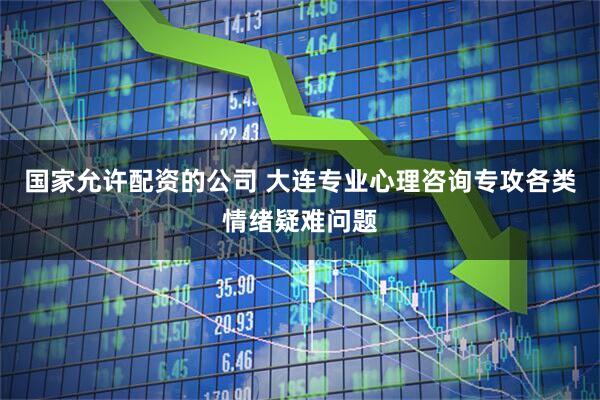 国家允许配资的公司 大连专业心理咨询专攻各类情绪疑难问题