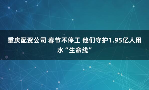 重庆配资公司 春节不停工 他们守护1.95亿人用水“生命线”