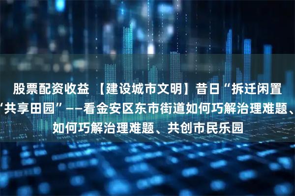 股票配资收益 【建设城市文明】昔日“拆迁闲置地”变身城市“共享田园”——看金安区东市街道如何巧解治理难题、共创市民乐园
