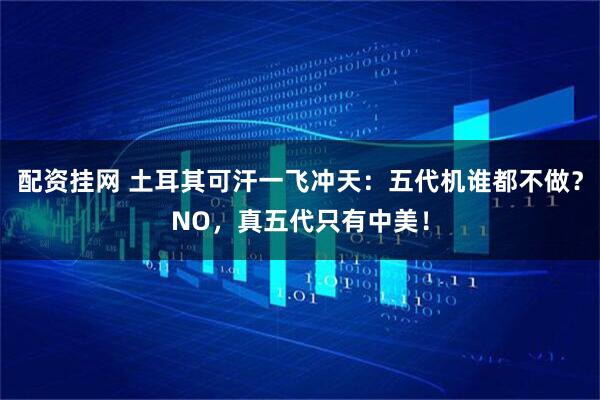 配资挂网 土耳其可汗一飞冲天：五代机谁都不做？NO，真五代只有中美！