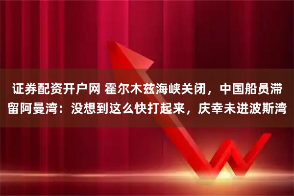 证券配资开户网 霍尔木兹海峡关闭，中国船员滞留阿曼湾：没想到这么快打起来，庆幸未进波斯湾