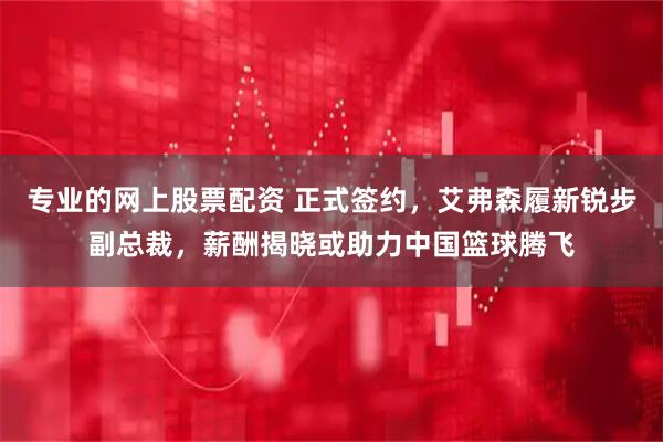 专业的网上股票配资 正式签约，艾弗森履新锐步副总裁，薪酬揭晓或助力中国篮球腾飞