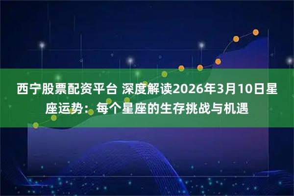西宁股票配资平台 深度解读2026年3月10日星座运势：每个星座的生存挑战与机遇