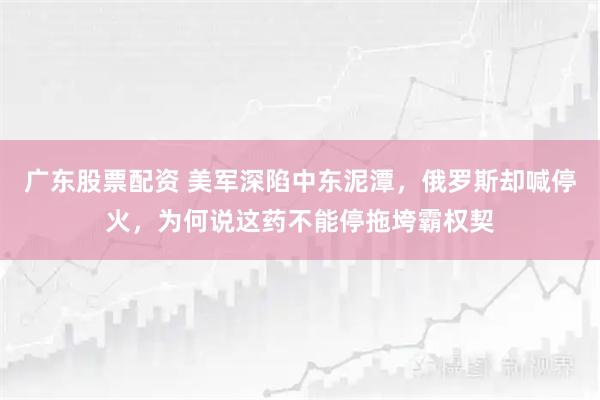 广东股票配资 美军深陷中东泥潭，俄罗斯却喊停火，为何说这药不能停拖垮霸权契