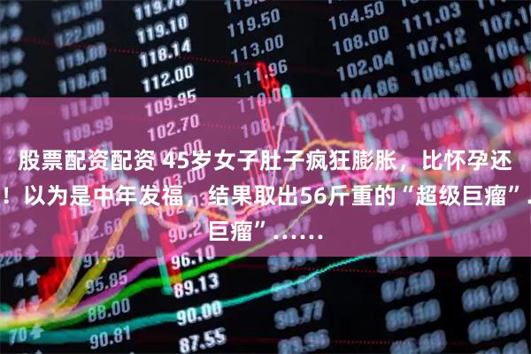 股票配资配资 45岁女子肚子疯狂膨胀，比怀孕还夸张！以为是中年发福，结果取出56斤重的“超级巨瘤”……
